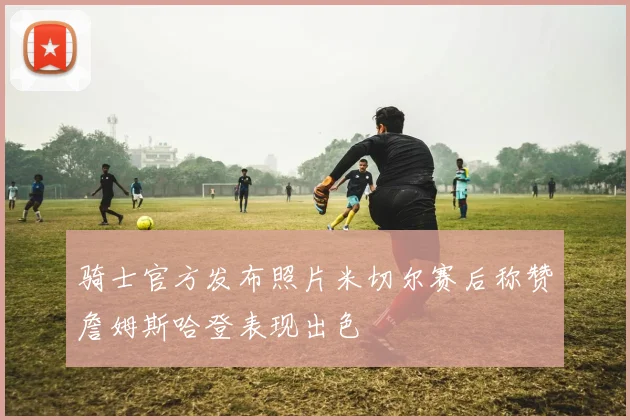 骑士官方发布照片米切尔赛后称赞詹姆斯哈登表现出色