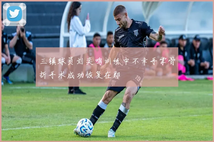 三镇球员刘奕鸣训练中不幸手掌骨折手术成功恢复在即