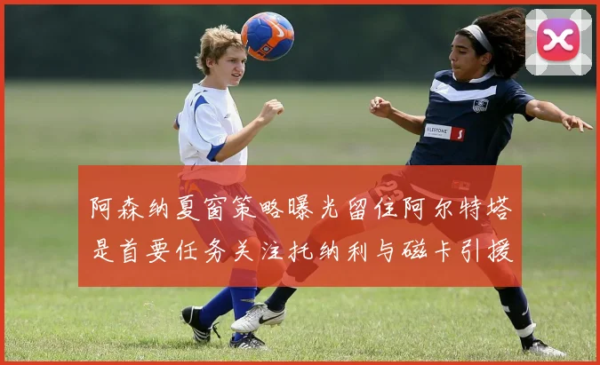 阿森纳夏窗策略曝光留住阿尔特塔是首要任务关注托纳利与磁卡引援动态
