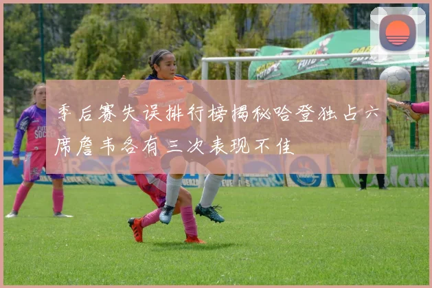 季后赛失误排行榜揭秘哈登独占六席詹韦各有三次表现不佳