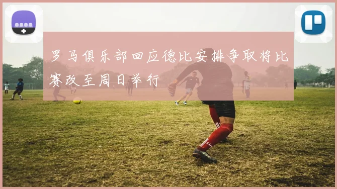 罗马俱乐部回应德比安排争取将比赛改至周日举行
