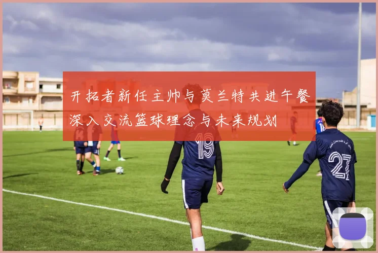 开拓者新任主帅与莫兰特共进午餐深入交流篮球理念与未来规划