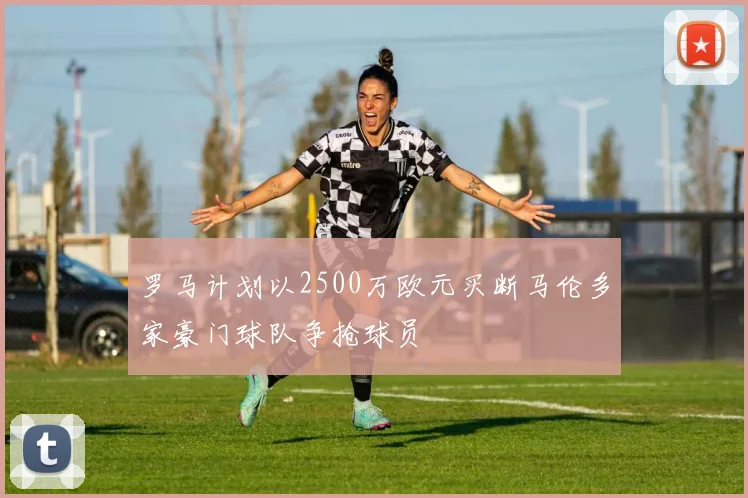 罗马计划以2500万欧元买断马伦多家豪门球队争抢球员