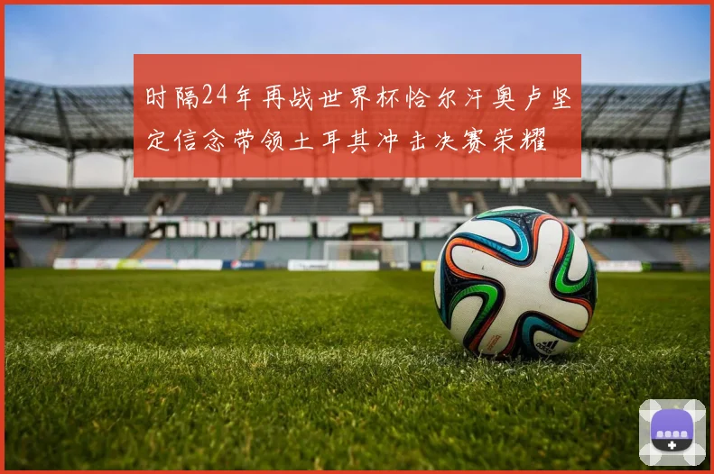 时隔24年再战世界杯恰尔汗奥卢坚定信念带领土耳其冲击决赛荣耀