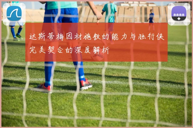 达斯蒂梅因材施教的能力与独行侠完美契合的深度解析