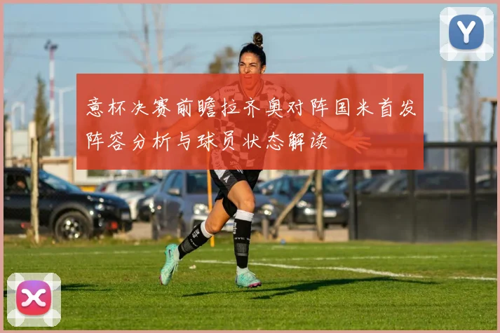 意杯决赛前瞻拉齐奥对阵国米首发阵容分析与球员状态解读