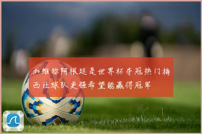 加维称阿根廷是世界杯夺冠热门梅西让球队更强希望能赢得冠军