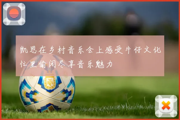 凯恩在乡村音乐会上感受牛仔文化忙里偷闲尽享音乐魅力