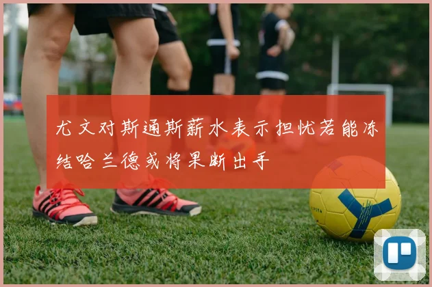 尤文对斯通斯薪水表示担忧若能冻结哈兰德或将果断出手