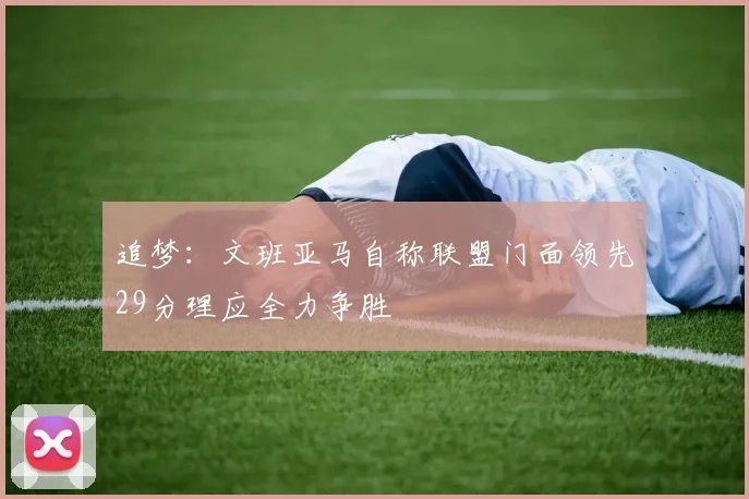 追梦：文班亚马自称联盟门面领先29分理应全力争胜