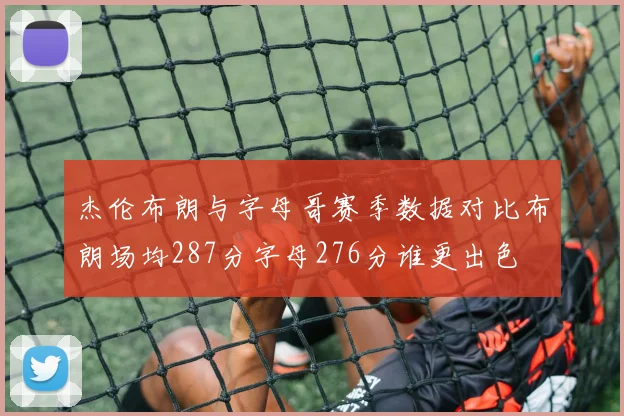 杰伦布朗与字母哥赛季数据对比布朗场均287分字母276分谁更出色