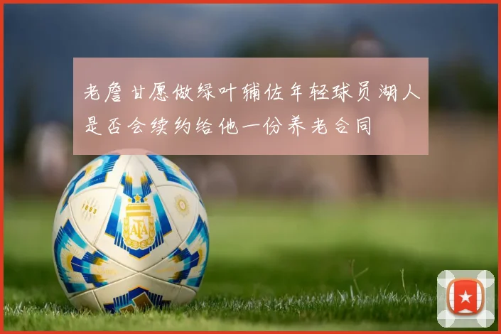 老詹甘愿做绿叶辅佐年轻球员湖人是否会续约给他一份养老合同