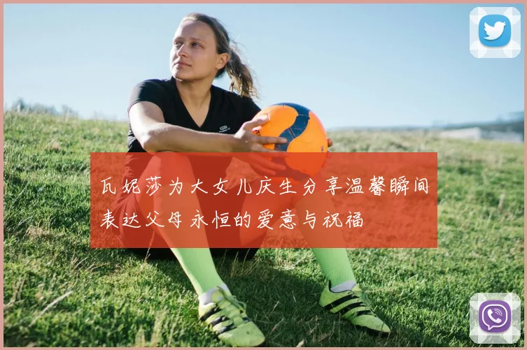 瓦妮莎为大女儿庆生分享温馨瞬间表达父母永恒的爱意与祝福