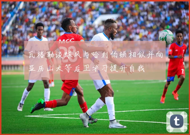 瓦格勒谈球风与哈利伯顿相似并向亚历山大等后卫学习提升自我