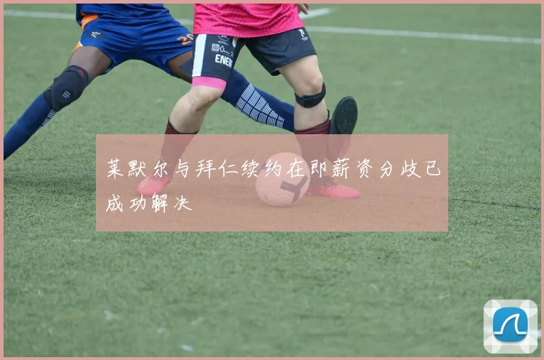 莱默尔与拜仁续约在即薪资分歧已成功解决