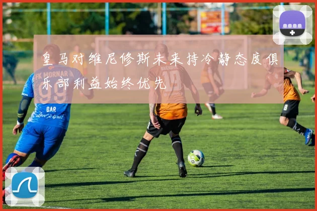 皇马对维尼修斯未来持冷静态度俱乐部利益始终优先