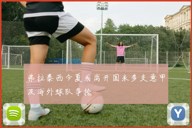 弗拉泰西今夏或离开国米多支意甲及海外球队争抢