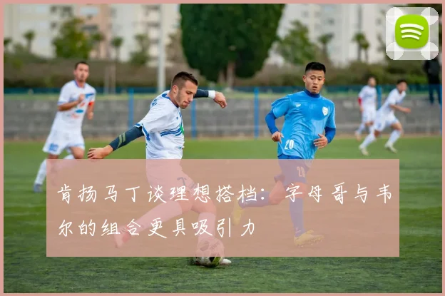 肯扬马丁谈理想搭档：字母哥与韦尔的组合更具吸引力