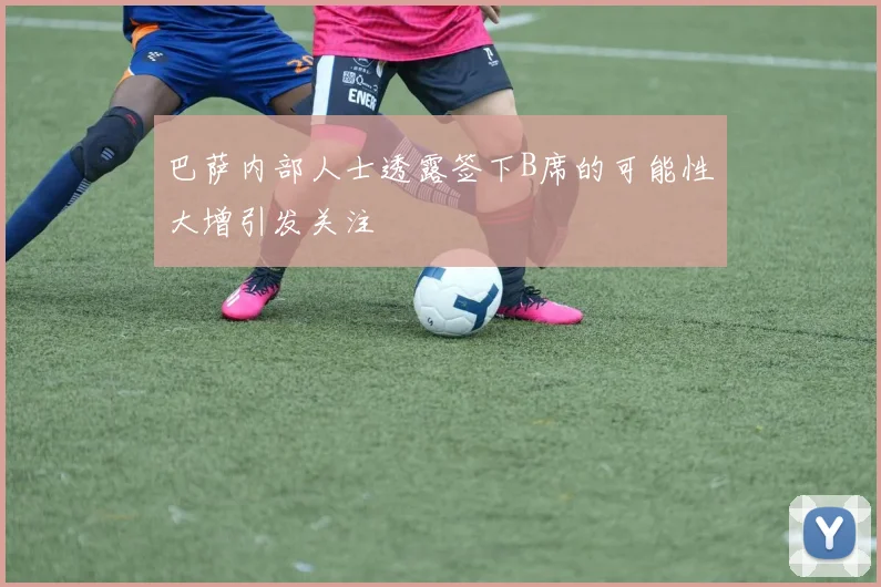 巴萨内部人士透露签下B席的可能性大增引发关注